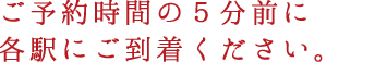 ご予約時間の５分前に各駅にご到着ください。